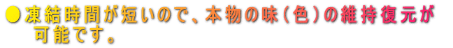 ●凍結時間が短いので、本物の味(色)の維持復元が 可能です。