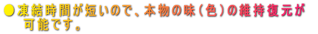 ●凍結時間が短いので、本物の味（色）の維持復元が 　　可能です。